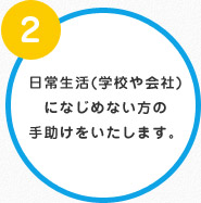 ②日常生活(学校や会社)になじめない方の手助けをいたします。